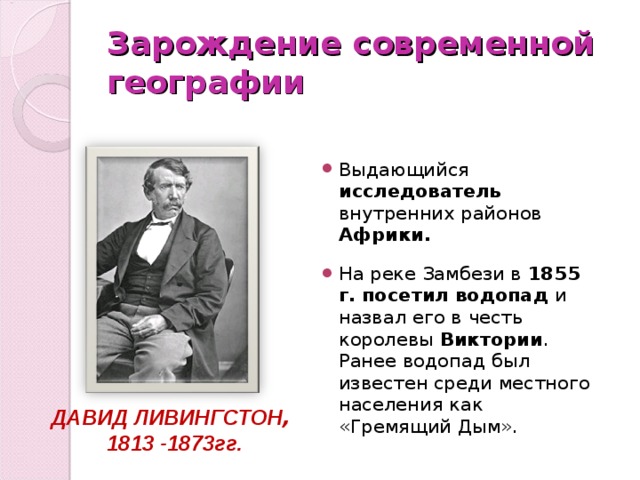 Зарождение современной географии Выдающийся исследователь внутренних районов Африки.  На реке Замбези в 1855 г. посетил водопад и назвал его в честь королевы Виктории . Ранее водопад был известен среди местного населения как «Гремящий Дым». ДАВИД ЛИВИНГСТОН , 1813 -1873гг. 