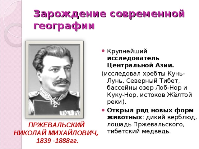 Зарождение современной географии Крупнейший исследователь Центральной Азии. (исследовал хребты Кунь-Лунь, Северный Тибет, бассейны озер Лоб-Нор и Куку-Нор, истоков Жёлтой реки). Открыл ряд новых форм животных : дикий верблюд, лошадь Пржевальского, тибетский медведь. ПРЖЕВАЛЬСКИЙ НИКОЛАЙ МИХАЙЛОВИЧ , 1839 -1888гг. 