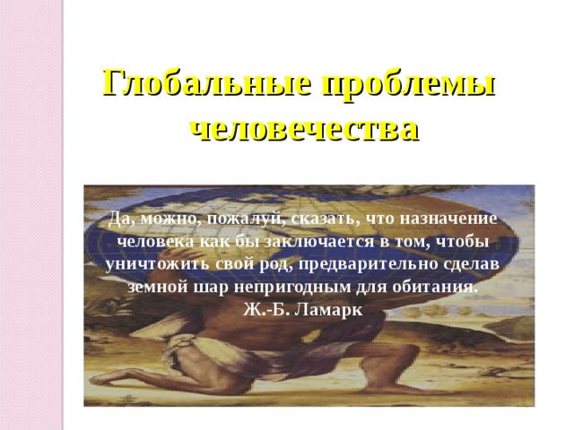Глобальные проблемы человечества Да, можно, пожалуй, сказать, что назначение человека как бы заключается в том, чтобы уничтожить свой род, предварительно сделав земной шар непригодным для обитания. Ж.-Б. Ламарк 