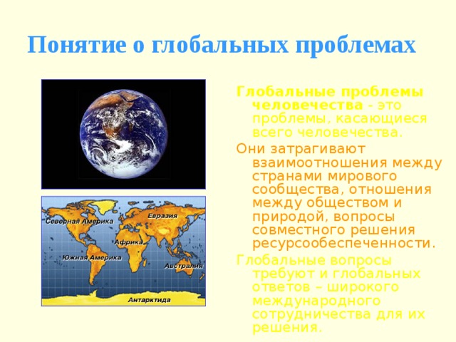 Понятие о глобальных проблемах Глобальные проблемы человечества - это проблемы, касающиеся всего человечества. Они затрагивают взаимоотношения между странами мирового сообщества, отношения между обществом и природой, вопросы совместного решения ресурсообеспеченности. Глобальные вопросы требуют и глобальных ответов – широкого международного сотрудничества для их решения. 