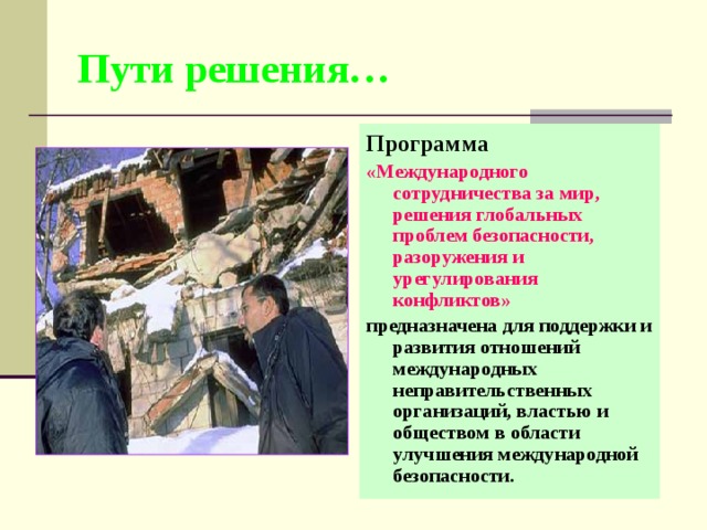 Пути решения… Программа «Международного сотрудничества за мир, решения глобальных проблем безопасности, разоружения и урегулирования конфликтов»  предназначена для поддержки и развития отношений международных неправительственных организаций, властью и обществом в области улучшения международной безопасности. 