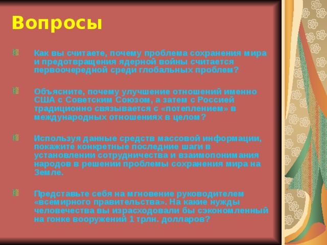 Вопросы Как вы считаете, почему проблема сохранения мира и предотвращения ядерной войны считается первоочередной среди глобальных проблем?  Объясните, почему улучшение отношений именно США с Советским Союзом, а затем с Россией традиционно связывается с «потеплением» в международных отношениях в целом?  Используя данные средств массовой информации, покажите конкретные последние шаги в установлении сотрудничества и взаимопонимания народов в решении проблемы сохранения мира на Земле.  Представьте себя на мгновение руководителем «всемирного правительства». На какие нужды человечества вы израсходовали бы сэкономленный на гонке вооружений 1 трлн. долларов? 