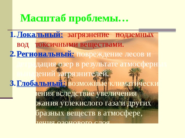 Масштаб проблемы… Локальный:  загрязнение подземных вод токсичными веществами. Региональный :  повреждение лесов и деградация озер в результате атмосферных выпадений загрязнителей. Глобальный:  возможные климатические изменения вследствие увеличения содержания углекислого газа и других газообразных веществ в атмосфере, истощения озонового слоя. 