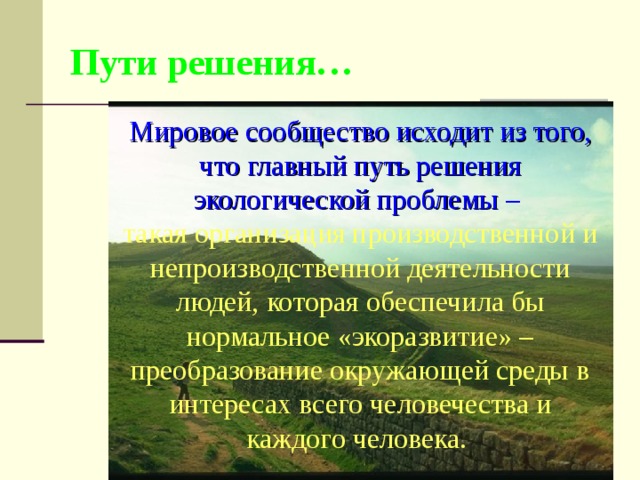 Пути решения… Мировое сообщество исходит из того, что главный путь решения экологической проблемы – такая организация производственной и непроизводственной деятельности людей, которая обеспечила бы нормальное «экоразвитие» – преобразование окружающей среды в интересах всего человечества и каждого человека. 