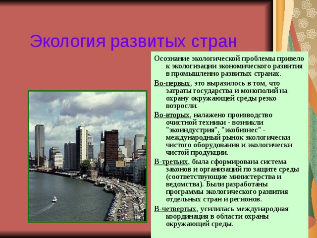 Экология развитых стран Осознание экологической проблемы привело к экологизации экономического развития в промышленно развитых странах. Во-первых , это выразилось в том, что затраты государства и монополий на охрану окружающей среды резко возросли. Во-вторых , налажено производство очистной техники - возникли 