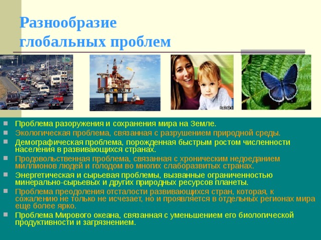 Разнообразие  глобальных проблем Проблема разоружения и сохранения мира на Земле. Экологическая проблема, связанная с разрушением природной среды. Демографическая проблема, порожденная быстрым ростом численности населения в развивающихся странах. Продовольственная проблема, связанная с хроническим недоеданием миллионов людей и голодом во многих слаборазвитых странах. Энергетическая и сырьевая проблемы, вызванные ограниченностью минерально-сырьевых и других природных ресурсов планеты. Проблема преодоления отсталости развивающихся стран, которая, к сожалению не только не исчезает, но и проявляется в отдельных регионах мира еще более ярко. Проблема Мирового океана, связанная с уменьшением его биологической продуктивности и загрязнением.  