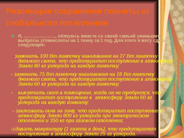 Резолюция сохранения планеты от глобального потепления  Я, …………………, обязуюсь вместе со своей семьей уменьшить выбросы углекислоты на 1 тонну за 1 год. Для этого я могу сделать следующее:   - заменить 100 Вт лампочку накаливания на 27 Вт лампочку дневного света, что предотвратит поступление в атмосферу Земли 80 кг углерода на каждую лампочку;  - заменить 75 Вт лампочку накаливания на 18 Вт лампочку дневного света, что предотвратит поступление в атмосферу Земли 60 кг углерода на каждую лампочку;  выключать свет в помещении, когда он не требуется, что предотвратит поступление в атмосферу Земли 60 кг углерода на каждую комнату;   - заклеивать окна на зиму, что предотвратит поступление в атмосферу Земли 800 кг углерода при электрическом отоплении и 350 кг при газовом отоплении;  -сдавать макулатуру (1 газета в день), что предотвратит поступление в атмосферу Земли 25 кг углерода . 