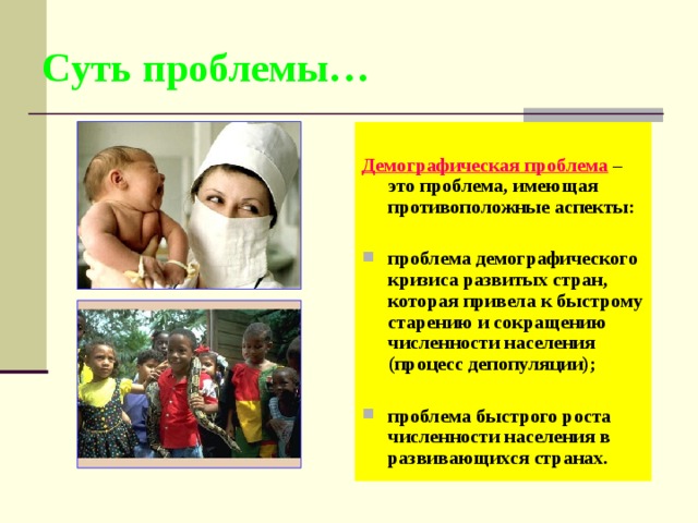Суть проблемы…  Демографическая проблема – это проблема, имеющая противоположные аспекты:  проблема демографического кризиса развитых стран, которая привела к быстрому старению и сокращению численности населения (процесс депопуляции);  проблема быстрого роста численности населения в развивающихся странах. 