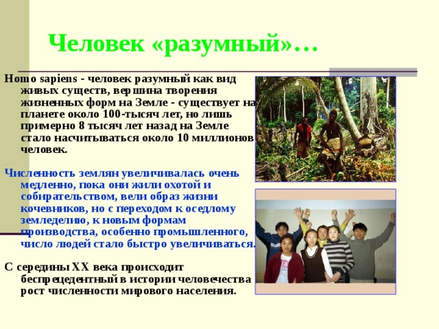Человек «разумный»… Homo sapiens - человек разумный как вид живых существ, вершина творения жизненных форм на Земле - существует на планете около 100-тысяч лет, но лишь примерно 8 тысяч лет назад на Земле стало насчитываться около 10 миллионов человек.  Численность землян увеличивалась очень медленно, пока они жили охотой и собирательством, вели образ жизни кочевников , н о с переходом к оседлому земледелию, к новым формам производства, особенно промышленного, число людей стало быстро увеличиваться .  С середины XX века происходит беспрецедентный в истории человечества рост численности мирового населения. 