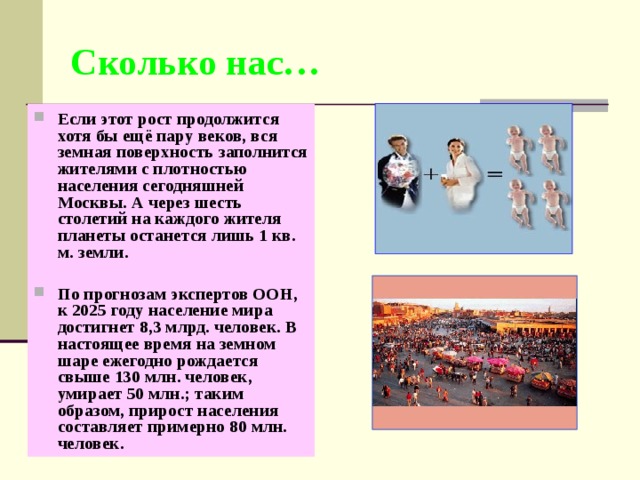 Сколько нас… Если этот рост продолжится хотя бы ещё пару веков, вся земная поверхность заполнится жителями с плотностью населения сегодняшней Москвы. А через шесть столетий на каждого жителя планеты останется лишь 1 кв. м. земли.  По прогнозам экспертов ООН, к 2025 году население мира достигнет 8,3 млрд. человек. В настоящее время на земном шаре ежегодно рождается свыше 130 млн. человек, умирает 50 млн.; таким образом, прирост населения составляет примерно 80 млн. человек.  