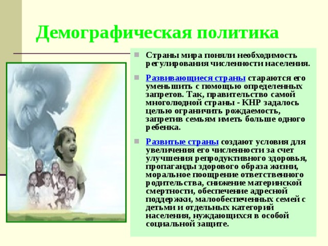 Демографическая политика Страны мира поняли необходимость регулирования численности населения.  Развивающиеся страны стараются его уменьшить с помощью определенных запретов. Так, правительство самой многолюдной страны - КНР задалось целью ограничить рождаемость, запретив семьям иметь больше одного ребенка.  Развитые страны создают условия для увеличения его численности за счет улучшения репродуктивного здоровья, пропаганды здорового образа жизни, моральное поощрение ответственного родительства, снижение материнской смертности, обеспечение адресной поддержки, малообеспеченных семей с детьми и отдельных категорий населения, нуждающихся в особой социальной защите. 
