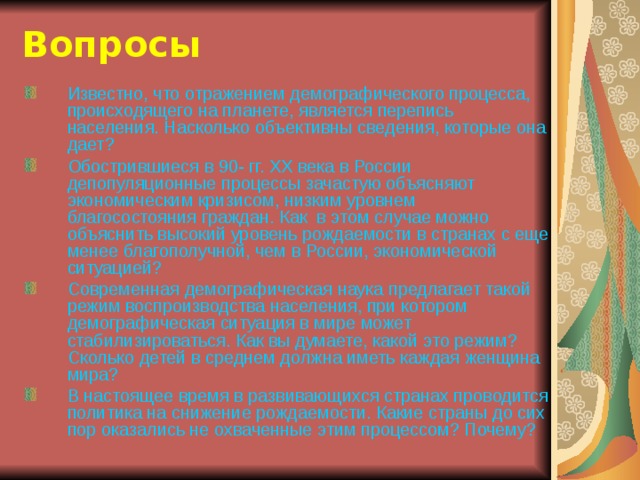 Вопросы Известно, что отражением демографического процесса, происходящего на планете, является перепись населения. Насколько объективны сведения, которые она дает? Обострившиеся в 90- гг. ХХ века в России депопуляционные процессы зачастую объясняют экономическим кризисом, низким уровнем благосостояния граждан. Как в этом случае можно объяснить высокий уровень рождаемости в странах с еще менее благополучной, чем в России, экономической ситуацией? Современная демографическая наука предлагает такой режим воспроизводства населения, при котором демографическая ситуация в мире может стабилизироваться. Как вы думаете, какой это режим? Сколько детей в среднем должна иметь каждая женщина мира? В настоящее время в развивающихся странах проводится политика на снижение рождаемости. Какие страны до сих пор оказались не охваченные этим процессом? Почему? 