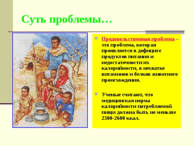 Суть проблемы… Продовольственная проблема – это проблема, которая проявляется в дефиците продуктов питания и недостаточности их калорийности, в нехватке витаминов и белков животного происхождения.  Ученые считают, что медицинская норма калорийности потребляемой пищи должна быть не меньше 2300-2600 ккал. 