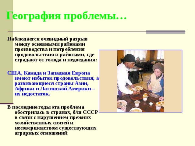 География проблемы… Наблюдается очевидный разрыв между основными районами производства и потребления продовольствия и районами, где страдают от голода и недоедания:  США, Канада и Западная Европа имеют избыток продовольствия, а развивающиеся страны Азии, Африки и Латинской Америки – их недостаток.  В последние годы эта проблема обострилась в странах, б/ш СССР в связи с нарушением прежних хозяйственных связей и несовершенством существующих аграрных отношений  