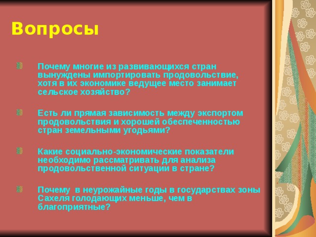 Вопросы Почему многие из развивающихся стран вынуждены импортировать продовольствие, хотя в их экономике ведущее место занимает сельское хозяйство?  Есть ли прямая зависимость между экспортом продовольствия и хорошей обеспеченностью стран земельными угодьями?  Какие социально-экономические показатели необходимо рассматривать для анализа продовольственной ситуации в стране?  Почему в неурожайные годы в государствах зоны Сахеля голодающих меньше, чем в благоприятные? 