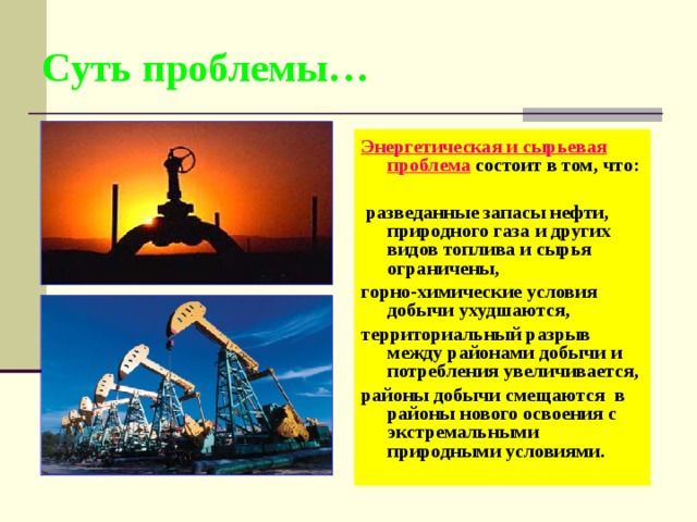 Суть проблемы… Энергетическая и сырьевая проблема  состоит в том, что:   разведанные запасы нефти, природного газа и других видов топлива и сырья ограничены, горно-химические условия добычи ухудшаются, территориальный разрыв между районами добычи и потребления увеличивается, районы добычи смещаются в районы нового освоения с экстремальными природными условиями. 