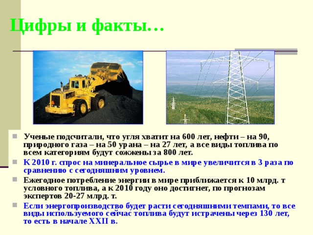 Цифры и факты… Ученые подсчитали, что угля хватит на 600 лет, нефти – на 90, природного газа – на 50 урана – на 27 лет, а все виды топлива по всем категориям будут сожжены за 800 лет. К 2010 г. спрос на минеральное сырье в мире увеличится в 3 раза по сравнению с сегодняшним уровнем. Ежегодное потребление энергии в мире приближается к 10 млрд. т условного топлива, а к 2010 году оно достигнет, по прогнозам экспертов 20-27 млрд. т. Если энергопроизводство будет расти сегодняшними темпами, то все виды используемого сейчас топлива будут истрачены через 130 лет, то есть в начале ХХII в.  