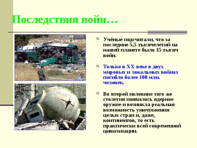 Последствия войн… Учёные подсчитали, что за последние 5,5 тысячелетий на нашей планете было 15 тысяч войн.  Только в XX веке в двух мировых и локальных войнах погибло более 100 млн. человек.  Во второй половине того же столетия появилось ядерное оружие и возникла реальная возможность уничтожения целых стран и, даже, континентов, то есть практически всей современной цивилизации. 