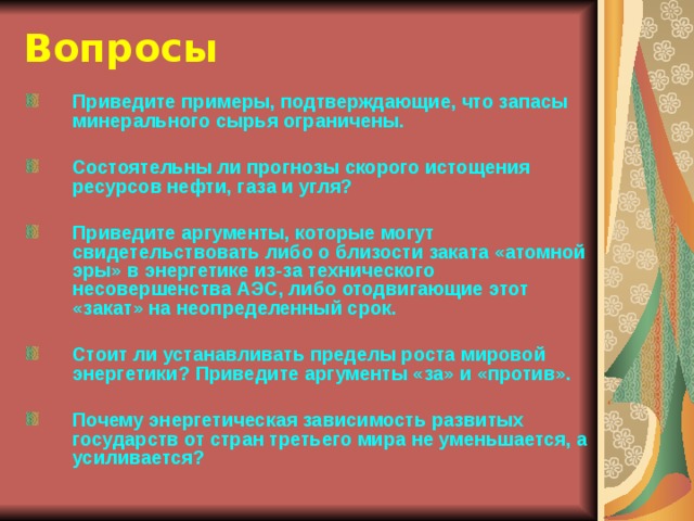 Вопросы Приведите примеры, подтверждающие, что запасы минерального сырья ограничены.  Состоятельны ли прогнозы скорого истощения ресурсов нефти, газа и угля?  Приведите аргументы, которые могут свидетельствовать либо о близости заката «атомной эры» в энергетике из-за технического несовершенства АЭС, либо отодвигающие этот «закат» на неопределенный срок.  Стоит ли устанавливать пределы роста мировой энергетики? Приведите аргументы «за» и «против».  Почему энергетическая зависимость развитых государств от стран третьего мира не уменьшается, а усиливается?  