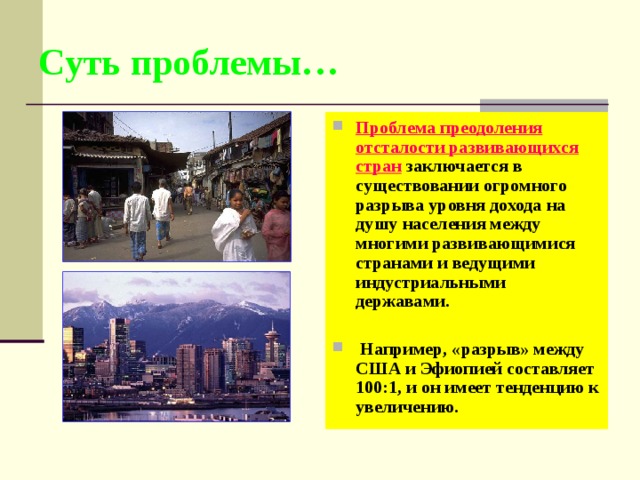 Суть проблемы… Проблема преодоления отсталости развивающихся стран заключается в существовании огромного разрыва уровня дохода на душу населения между многими развивающимися странами и ведущими индустриальными державами.   Например, «разрыв» между США и Эфиопией составляет 100:1, и он имеет тенденцию к увеличению. 