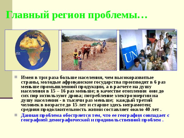 Главный регион проблемы… Имея в три раза больше населения, чем высокоразвитые страны, молодые африканские государства производят в 6 раз меньше промышленной продукции, а в расчете на душу населения в 15 – 16 раз меньше; в качестве отопления они до сих пор используют дрова; потребление электроэнергии на душу населения - в тысячи раз меньше; каждый третий человек в возрасте до 15 лет и старше здесь неграмотен; средняя продолжительность жизни составляет около 40 лет . Данная проблема обостряется тем, что ее география совпадает с географией демографической и продовольственной проблем . 