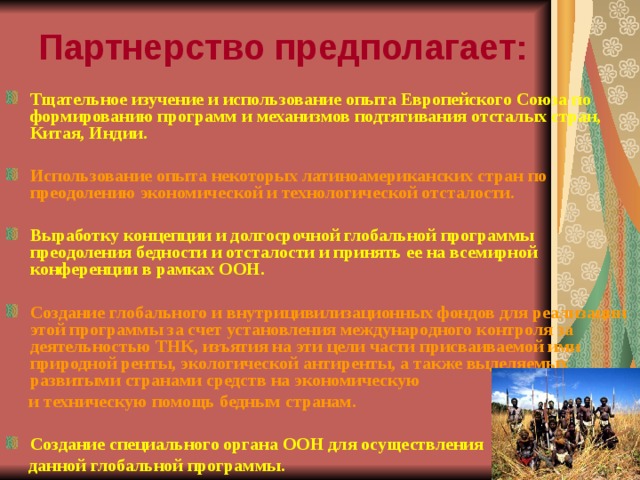 Партнерство предполагает: Тщательное изучение и использование опыта Европейского Союза по формированию программ и механизмов подтягивания отсталых стран, Китая, Индии.  Использование опыта некоторых латиноамериканских стран по преодолению экономической и технологической отсталости.  Выработку концепции и долгосрочной глобальной программы преодоления бедности и отсталости и принять ее на всемирной конференции в рамках ООН.  Создание глобального и внутрицивилизационных фондов для реализации этой программы за счет установления международного контроля за деятельностью ТНК, изъятия на эти цели части присваиваемой ими природной ренты, экологической антиренты, а также выделяемых развитыми странами средств на экономическую  и техническую помощь бедным странам.  Создание специального органа ООН для осуществления  данной глобальной программы. 