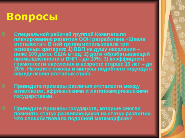 Вопросы Специальной рабочей группой Комитета по планированию развития ООН разработана «Шкала отсталости». В ней группа использовала три основных критерия: 1) ВВП на душу населения – ниже 100 долл. США в год; 2) доля обрабатывающей промышленности в ВНП – до 10%; 3) коэффициент грамотности населения в возрасте старше 15 лет – до 20%. Назовите плюсы и минусы подобного подхода к определению отсталых стран.  Приведите примеры различия отсталости между азиатскими, африканскими и латиноамериканскими государствами.  Приведите примеры государств, которые смогли поменять статус развивающихся на статус развитых. Что способствовало подобной метаморфозе?  