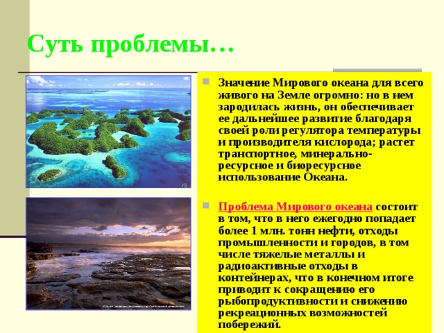 Суть проблемы… Значение Мирового океана для всего живого на Земле огромно: но в нем зародилась жизнь, он обеспечивает ее дальнейшее развитие благодаря своей роли регулятора температуры и производителя кислорода; растет транспортное, минерально- ресурсное и биоресурсное использование Океана.  Проблема Мирового океана состоит в том, что в него ежегодно попадает более 1 млн. тонн нефти, отходы промышленности и городов, в том числе тяжелые металлы и радиоактивные отходы в контейнерах, что в конечном итоге приводит к сокращению его рыбопродуктивности и снижению рекреационных возможностей побережий. 