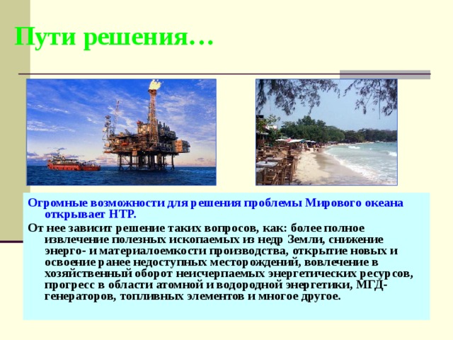 Пути решения… Огромные возможности для решения проблемы Мирового океана открывает  НТР. От нее зависит решение таких вопросов, как: более полное извлечение полезных ископаемых из недр Земли, снижение энерго- и материалоемкости производства, открытие новых и освоение ранее недоступных месторождений, вовлечение в хозяйственный оборот неисчерпаемых энергетических ресурсов, прогресс в области атомной и водородной энергетики, МГД-генераторов, топливных элементов и многое другое. 