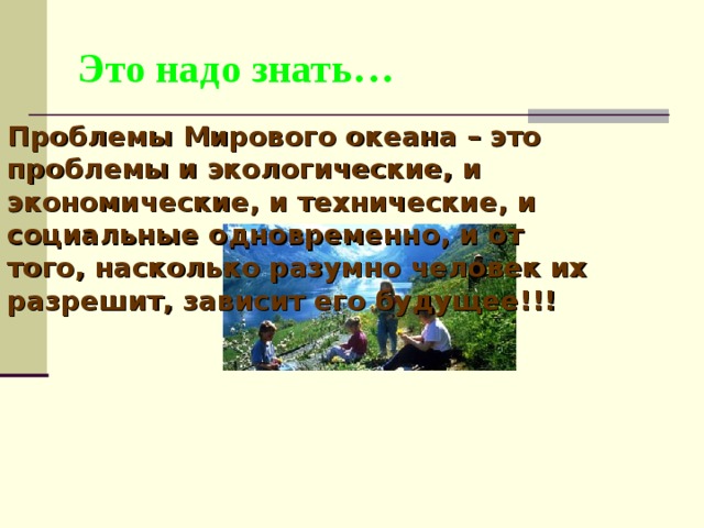 Это надо знать… Проблемы Мирового океана – это проблемы и экологические, и экономические, и технические, и социальные одновременно, и от того, насколько разумно человек их разрешит, зависит его будущее!!! 