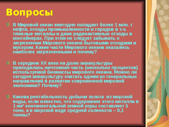Вопросы В Мировой океан ежегодно попадает более 1 млн. т нефти, отходы промышленности и городов в т.ч. тяжелые металлы и даже радиоактивные отходы в контейнерах. При этом не следует забывать о загрязнении Мирового океана бытовыми отходами и мусором. Какие части Мирового океана оказались наиболее загрязненными и почему?  В середине ХХ века на долю аквакультуры приходилась ничтожная часть (несколько процентов) используемой биомассы мирового океана. Можно ли сегодня аквакультуру считать одним из генеральных направлений в развитии современной мировой экономики? Почему?  Какова рентабельность добычи золота из морской воды, если известно, что содержание этого металла в 1 км³ континентальной земной коры составляет 5 тонн, а в морской воде средней солености – 0,1 тонны? 