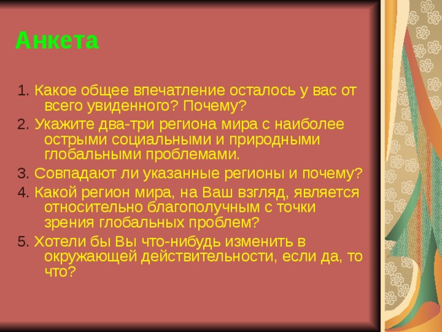 Анкета 1. Какое общее впечатление осталось у вас от всего увиденного? Почему? 2. Укажите два-три региона мира с наиболее острыми социальными и природными глобальными проблемами. 3. Совпадают ли указанные регионы и почему? 4. Какой регион мира, на Ваш взгляд, является относительно благополучным с точки зрения глобальных проблем? 5. Хотели бы Вы что-нибудь изменить в окружающей действительности, если да, то что? 