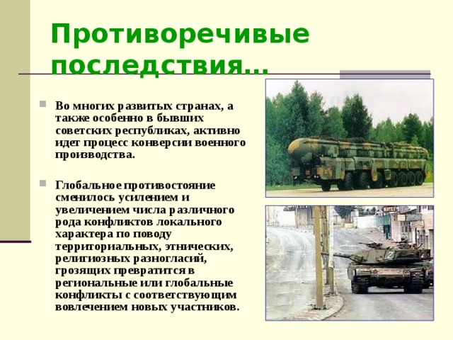 Противоречивые последствия…  Во многих развитых странах, а также особенно в бывших советских республиках, активно идет процесс конверсии военного производства.  Глобальное противостояние сменилось усилением и увеличением числа различного рода конфликтов локального характера по поводу территориальных, этнических, религиозных разногласий, грозящих превратится в региональные или глобальные конфликты с соответствующим вовлечением новых участников. 