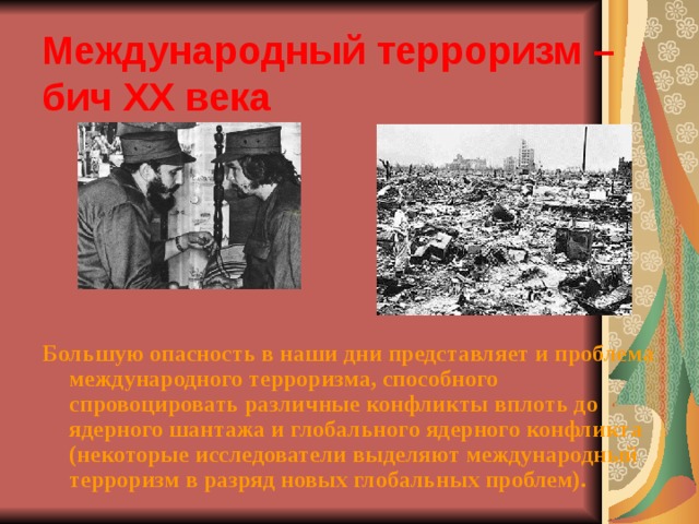 Международный терроризм – бич ХХ века Большую опасность в наши дни представляет и проблема международного терроризма, способного спровоцировать различные конфликты вплоть до ядерного шантажа и глобального ядерного конфликта (некоторые исследователи выделяют международный терроризм в разряд новых глобальных проблем). 