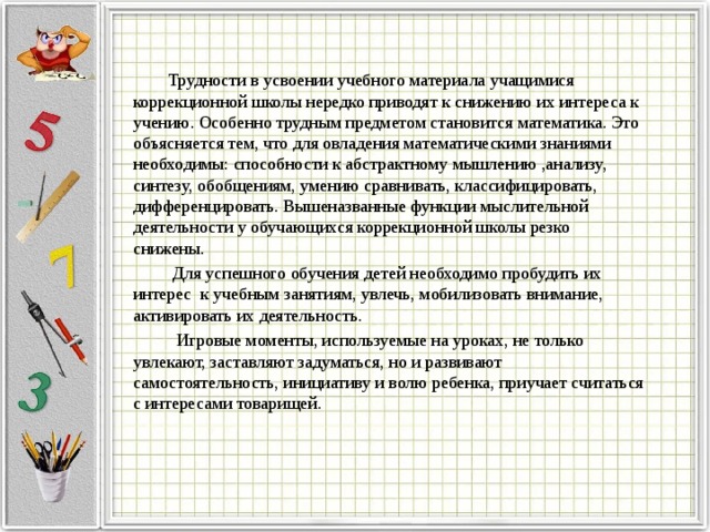  Трудности в усвоении учебного материала учащимися коррекционной школы нередко приводят к снижению их интереса к учению. Особенно трудным предметом становится математика. Это объясняется тем, что для овладения математическими знаниями необходимы: способности к абстрактному мышлению ,анализу, синтезу, обобщениям, умению сравнивать, классифицировать, дифференцировать. Вышеназванные функции мыслительной деятельности у обучающихся коррекционной школы резко снижены.  Для успешного обучения детей необходимо пробудить их интерес к учебным занятиям, увлечь, мобилизовать внимание, активировать их деятельность.  Игровые моменты, используемые на уроках, не только увлекают, заставляют задуматься, но и развивают самостоятельность, инициативу и волю ребенка, приучает считаться с интересами товарищей. 