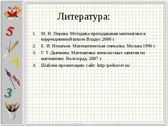 Литература: М. Н. Перова. Методика преподавания математики в коррекционной школе.Владос.2000 г. Е. И. Игнатьев. Математическая смекалка. Москва.1996 г. Г. Т. Дьячкова. Математика: внеклассные занятия по математике. Волгоград. 2007 г. Шаблон презентации: сайт: http // pedsovet.su / 