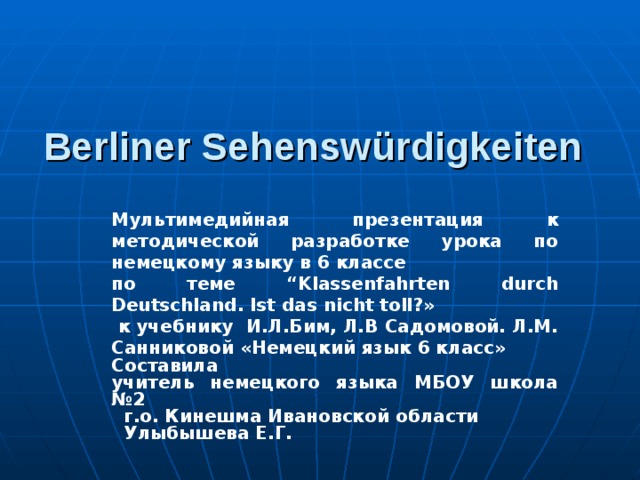 Ве rliner Sehensw ü rdigkeiten Мультимедийная презентация к методической разработке урока по немецкому языку в 6 классе по теме “ Klassenfahrten durch Deutschland . Ist das nicht toll ?»  к учебнику И.Л.Бим, Л.В Садомовой. Л.М. Санниковой «Немецкий язык 6 класс» Составила учитель немецкого языка МБОУ школа №2  г.о. Кинешма Ивановской области   Улыбышева Е.Г.  