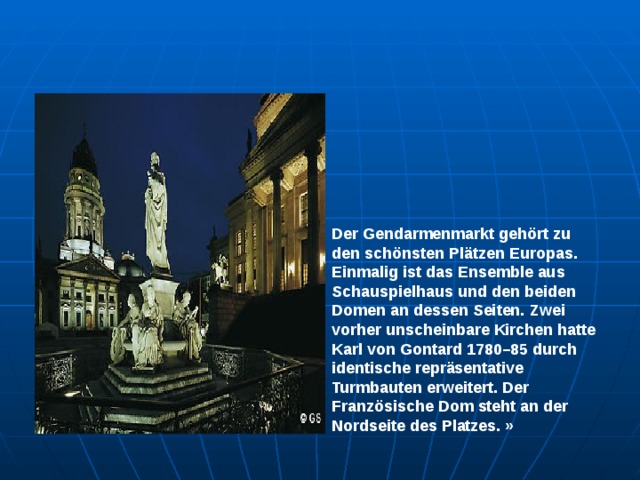 Der Gendarmenmarkt gehört zu den schönsten Plätzen Europas. Einmalig ist das Ensemble aus Schauspielhaus und den beiden Domen an dessen Seiten. Zwei vorher unscheinbare Kirchen hatte Karl von Gontard 1780–85 durch identische repräsentative Turmbauten erweitert. Der Französische Dom steht an der Nordseite des Platzes. » 
