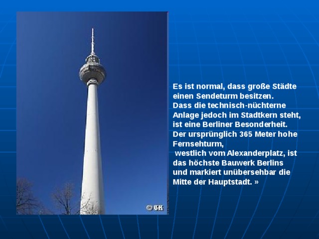 Es ist normal, dass große Städte einen Sendeturm besitzen. Dass die technisch-nüchterne Anlage jedoch im Stadtkern steht, ist eine Berliner Besonderheit. Der ursprünglich 365 Meter hohe Fernsehturm,  westlich vom Alexanderplatz, ist das höchste Bauwerk Berlins und markiert unübersehbar die Mitte der Hauptstadt. » 