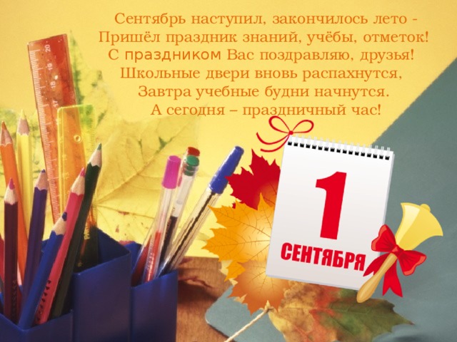 Сентябрь наступил, закончилось лето -  Пришёл праздник знаний, учёбы, отметок!   С праздником Вас поздравляю, друзья!    Школьные двери вновь распахнутся,    Завтра учебные будни начнутся.   А сегодня – праздничный час! 