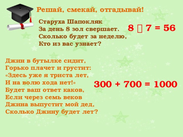 Решай, смекай, отгадывай! Старуха Шапокляк За день 8 зол свершает.  Сколько будет за неделю,  Кто из вас узнает?  8  7 = 56 Джин в бутылке сидит,  Горько плачет и грустит:  «Здесь уже я триста лет,  И на волю хода нет!»  Будет ваш ответ каков,  Если через семь веков  Джина выпустит мой дед,  Сколько Джину будет лет?  300 + 700 = 1000 