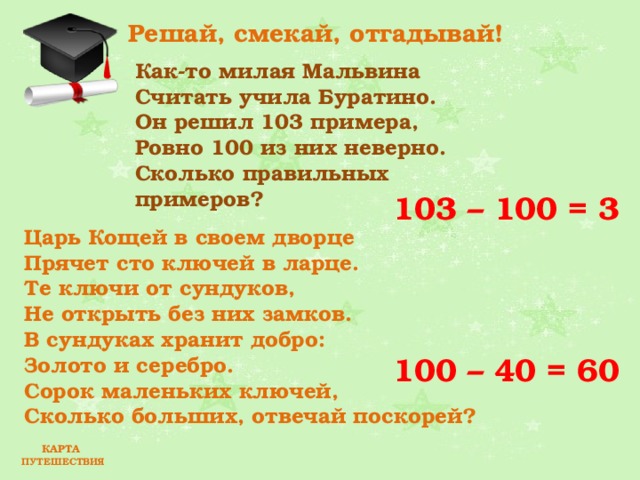 Решай, смекай, отгадывай! Как-то милая Мальвина  Считать учила Буратино.  Он решил 103 примера,  Ровно 100 из них неверно.  Сколько правильных примеров?  103 – 100 = 3 Царь Кощей в своем дворце  Прячет сто ключей в ларце.  Те ключи от сундуков,  Не открыть без них замков.  В сундуках хранит добро:  Золото и серебро.  Сорок маленьких ключей,  Сколько больших, отвечай поскорей?  100 – 40 = 60 КАРТА ПУТЕШЕСТВИЯ 