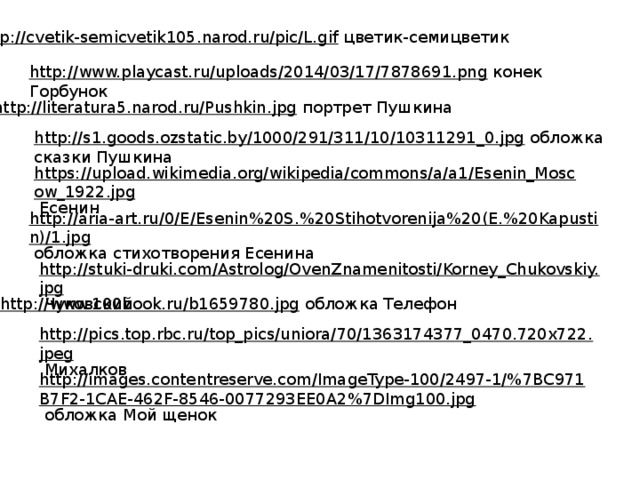 http://cvetik-semicvetik105.narod.ru/pic/L.gif  цветик-семицветик http://www.playcast.ru/uploads/2014/03/17/7878691.png  конек Горбунок http://literatura5.narod.ru/Pushkin.jpg  портрет Пушкина http://s1.goods.ozstatic.by/1000/291/311/10/10311291_0.jpg  обложка сказки Пушкина https://upload.wikimedia.org/wikipedia/commons/a/a1/Esenin_Moscow_1922.jpg  Есенин http://aria-art.ru/0/E/Esenin%20S.%20Stihotvorenija%20(E.%20Kapustin)/1.jpg  обложка стихотворения Есенина http://stuki-druki.com/Astrolog/OvenZnamenitosti/Korney_Chukovskiy.jpg  Чуковский http://www.100book.ru/b1659780.jpg  обложка Телефон http://pics.top.rbc.ru/top_pics/uniora/70/1363174377_0470.720x722.jpeg  Михалков http://images.contentreserve.com/ImageType-100/2497-1/%7BC971B7F2-1CAE-462F-8546-0077293EE0A2%7DImg100.jpg  обложка Мой щенок 