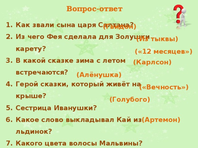 Вопрос-ответ Как звали сына царя Салтана?  Из чего Фея сделала для Золушки карету? В какой сказке зима с летом встречаются?  Герой сказки, который живёт на крыше? Сестрица Иванушки?  Какое слово выкладывал Кай из льдинок? Какого цвета волосы Мальвины?  Кличка пуделя в сказке «Приключения Буратино»?  (Гвидон)   (Из тыквы) («12 месяцев»)   (Карлсон) (Алёнушка)   («Вечность») (Голубого) (Артемон) 