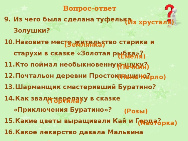 Вопрос-ответ Из чего была сделана туфелька Золушки?  Назовите место жительство старика и старухи в сказке «Золотая рыбка»? Кто поймал необыкновенную щуку?  Почтальон деревни Простоквашино?  Шарманщик смастеривший Буратино?  Как звали черепаху в сказке «Приключения Буратино»?  Какие цветы выращивали Кай и Герда? Какое лекарство давала Мальвина Буратино? (Из хрусталя) (Землянка) (Емеля) (Печкин) (Папа Карло) (Тортила)   (Розы)   (Касторка) 