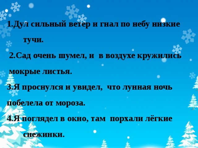 1.Дул сильный ветер и гнал по небу низкие тучи.  2.Сад очень шумел, и в воздухе кружились  мокрые листья. 3.Я проснулся и увидел, что лунная ночь побелела от мороза. 4.Я поглядел в окно, там порхали лёгкие снежинки.  7