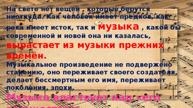 На свете нет вещей , которые берутся ниоткуда. Как человек имеет предков, как река имеет исток, так и музыка  ,  какой бы современной и новой она ни казалась,  вырастает из музыки прежних времён. Музыкальное произведение не подвержено старению, оно переживает своего создателя, делает бессмертным его имя, переживает поколения, эпохи. Музыка властвует над «его величеством»  ВРЕМЕНЕМ 