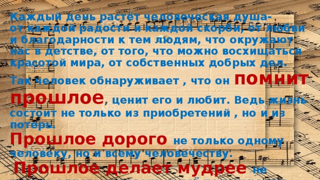Каждый день растёт человеческая душа- от каждой радости и каждой скорби, от любви и благодарности к тем людям, что окружают нас в детстве, от того, что можно восхищаться красотой мира, от собственных добрых дел. Так человек обнаруживает , что он помнит прошлое , ценит его и любит. Ведь жизнь состоит не только из приобретений , но и из потерь. Прошлое дорого не только одному человеку, но и всему человечеству.  Прошлое делает мудрее не только одного человека. а всё человечество. 