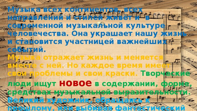 Музыка всех континентов, всех направлений и стилей живёт и в современной музыкальной культуре человечества. Она украшает нашу жизнь и становится участницей важнейших событий. Музыка отражает жизнь и меняется вместе с ней. Но каждое время имеет свои проблемы и свои краски. Творческие люди ищут новое в содержании, форме, средствах музыкальной выразительности. Великий художник, обращаясь к прошлому, или выбирая фантастический сюжет, всегда передаёт дух своей эпохи, идеи, которые волнуют его современников . 