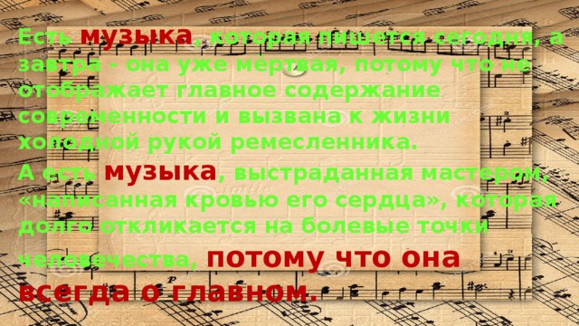 Есть музыка , которая пишется сегодня, а завтра - она уже мёртвая, потому что не отображает главное содержание современности и вызвана к жизни холодной рукой ремесленника. А есть музыка , выстраданная мастером, «написанная кровью его сердца», которая долго откликается на болевые точки человечества, потому что она всегда о главном. 